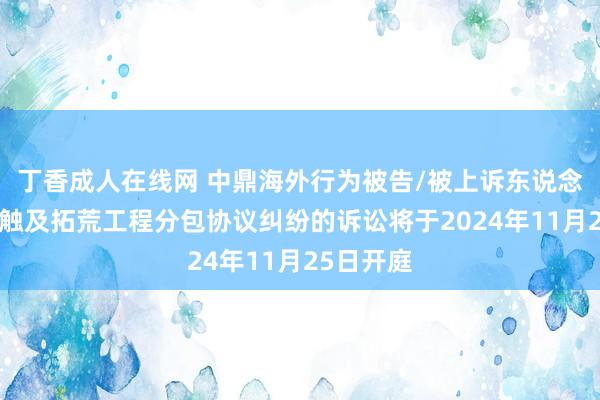 丁香成人在线网 中鼎海外行为被告/被上诉东说念主的1起触及拓荒工程分包协议纠纷的诉讼将于2024年11月25日开庭