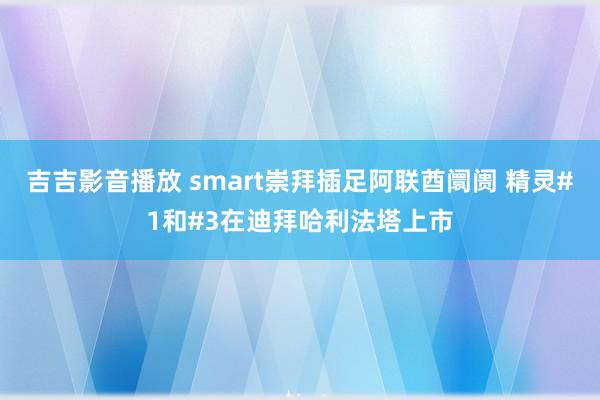 吉吉影音播放 smart崇拜插足阿联酋阛阓 精灵#1和#3在迪拜哈利法塔上市