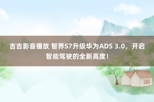 吉吉影音播放 智界S7升级华为ADS 3.0，开启智能驾驶的全新高度！