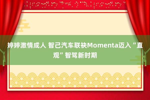 婷婷激情成人 智己汽车联袂Momenta迈入“直观”智驾新时期