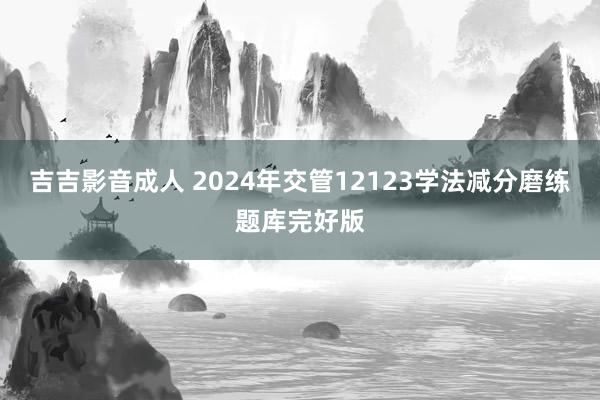 吉吉影音成人 2024年交管12123学法减分磨练题库完好版