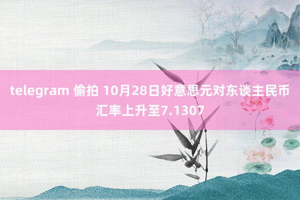 telegram 偷拍 10月28日好意思元对东谈主民币汇率上升至7.1307