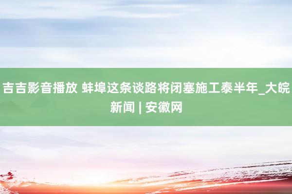 吉吉影音播放 蚌埠这条谈路将闭塞施工泰半年_大皖新闻 | 安徽网