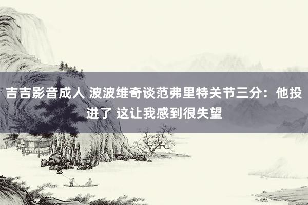 吉吉影音成人 波波维奇谈范弗里特关节三分：他投进了 这让我感到很失望