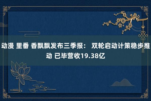 动漫 里番 香飘飘发布三季报： 双轮启动计策稳步推动 已毕营收19.38亿