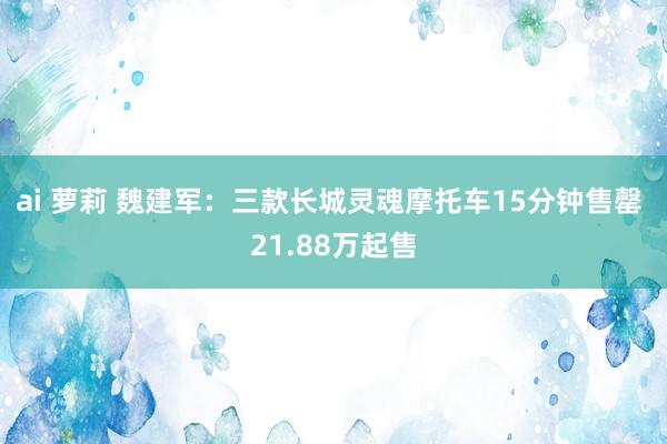 ai 萝莉 魏建军：三款长城灵魂摩托车15分钟售罄 21.88万起售