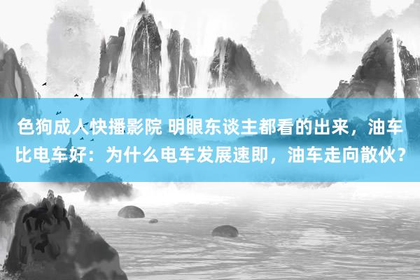 色狗成人快播影院 明眼东谈主都看的出来，油车比电车好：为什么电车发展速即，油车走向散伙？