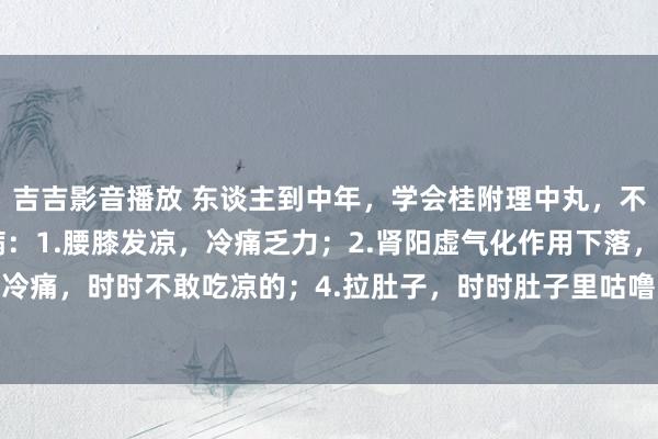 吉吉影音播放 东谈主到中年，学会桂附理中丸，不光补阳，还调这4种病：1.腰膝发凉，冷痛乏力；2.肾阳虚气化作用下落，3.小腹凉，胃中冷痛，时时不敢吃凉的；4.拉肚子，时时肚子里咕噜噜响，肚子疼，早上肚子疼，念念拉肚子