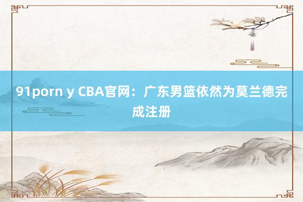 91porn y CBA官网：广东男篮依然为莫兰德完成注册