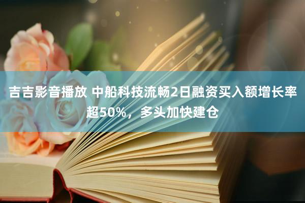 吉吉影音播放 中船科技流畅2日融资买入额增长率超50%，多头加快建仓