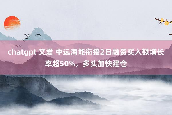 chatgpt 文爱 中远海能衔接2日融资买入额增长率超50%，多头加快建仓