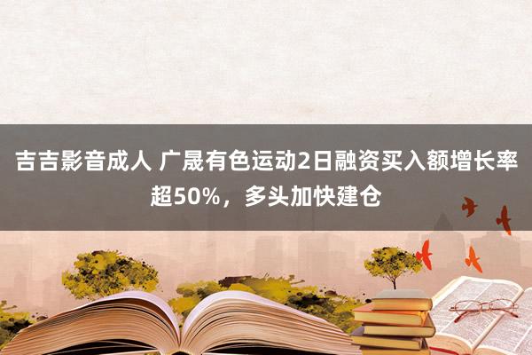 吉吉影音成人 广晟有色运动2日融资买入额增长率超50%，多头加快建仓