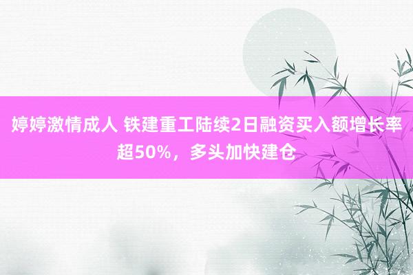 婷婷激情成人 铁建重工陆续2日融资买入额增长率超50%，多头加快建仓