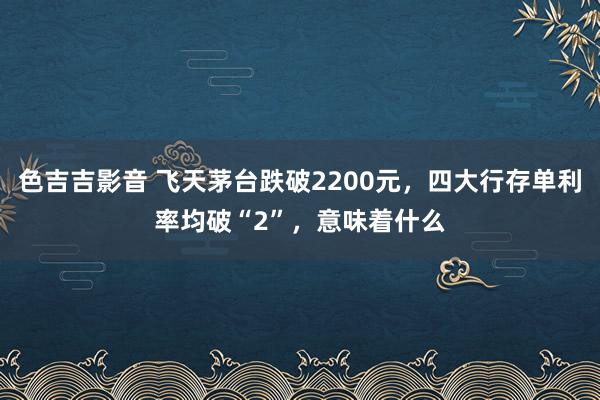 色吉吉影音 飞天茅台跌破2200元，四大行存单利率均破“2”，意味着什么