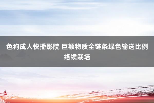 色狗成人快播影院 巨额物质全链条绿色输送比例络续栽培