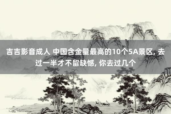 吉吉影音成人 中国含金量最高的10个5A景区， 去过一半才不留缺憾， 你去过几个