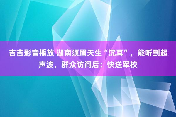 吉吉影音播放 湖南须眉天生“沉耳”，能听到超声波，群众访问后：快送军校