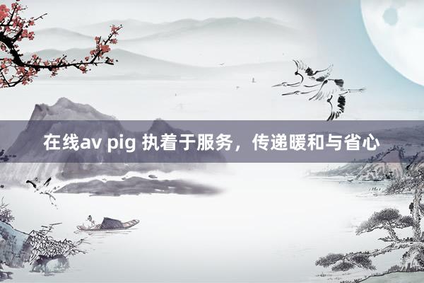 在线av pig 执着于服务，传递暖和与省心