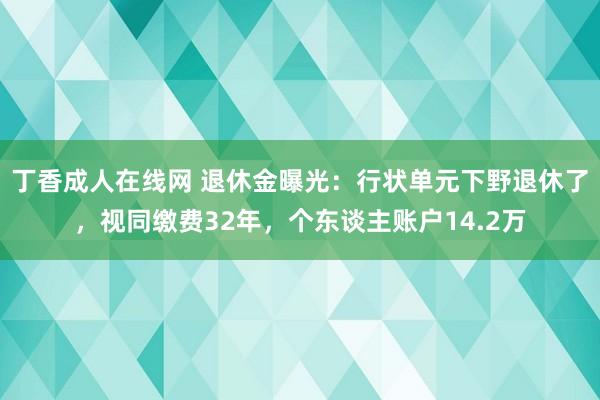 丁香成人在线网 退休金曝光：行状单元下野退休了，视同缴费32年，个东谈主账户14.2万