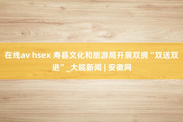 在线av hsex 寿县文化和旅游局开展双拥“双送双进”_大皖新闻 | 安徽网