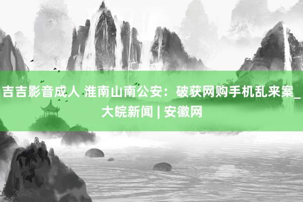 吉吉影音成人 淮南山南公安：破获网购手机乱来案_大皖新闻 | 安徽网