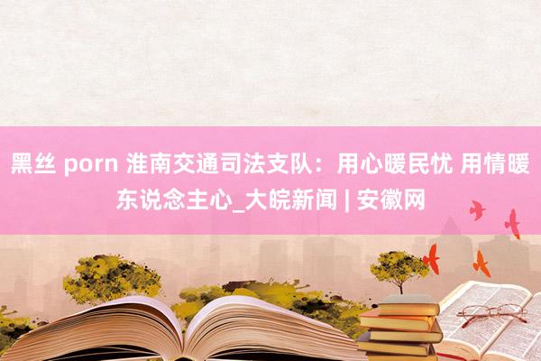 黑丝 porn 淮南交通司法支队：用心暖民忧 用情暖东说念主心_大皖新闻 | 安徽网