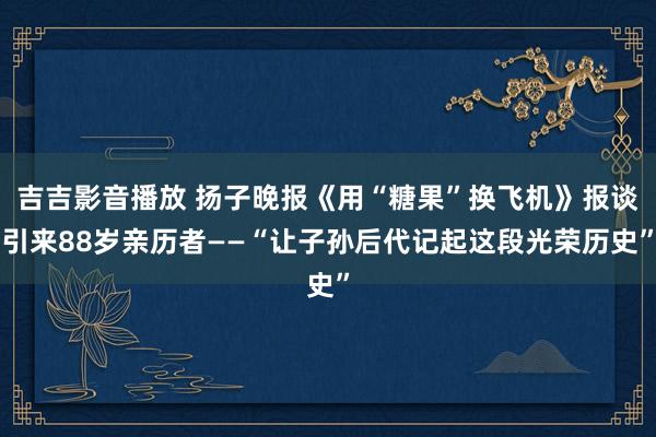 吉吉影音播放 扬子晚报《用“糖果”换飞机》报谈引来88岁亲历者——“让子孙后代记起这段光荣历史”