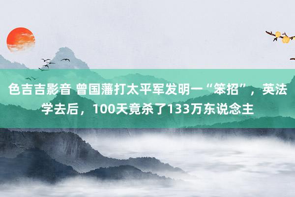 色吉吉影音 曾国藩打太平军发明一“笨招”，英法学去后，100天竟杀了133万东说念主