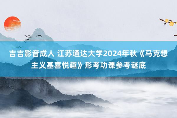 吉吉影音成人 江苏通达大学2024年秋《马克想主义基喜悦趣》形考功课参考谜底