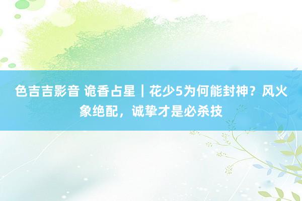 色吉吉影音 诡香占星｜花少5为何能封神？风火象绝配，诚挚才是必杀技