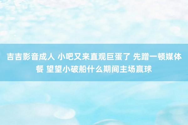 吉吉影音成人 小吧又来直观巨蛋了 先蹭一顿媒体餐 望望小破船什么期间主场赢球