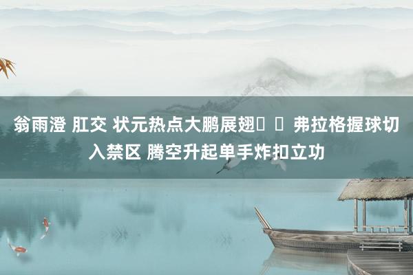 翁雨澄 肛交 状元热点大鹏展翅✈️弗拉格握球切入禁区 腾空升起单手炸扣立功