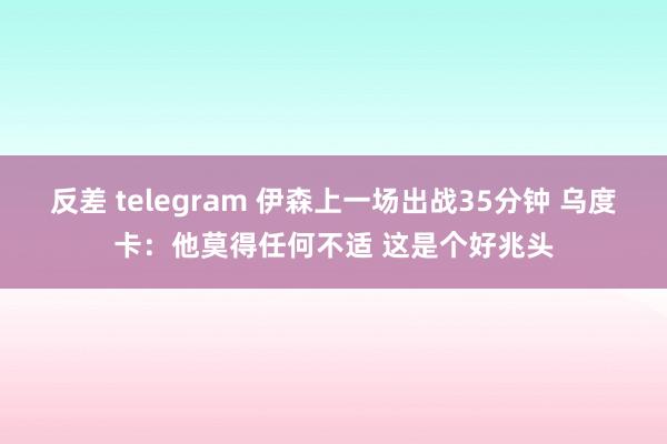 反差 telegram 伊森上一场出战35分钟 乌度卡：他莫得任何不适 这是个好兆头