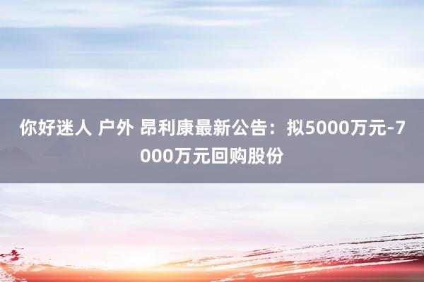 你好迷人 户外 昂利康最新公告：拟5000万元-7000万元回购股份