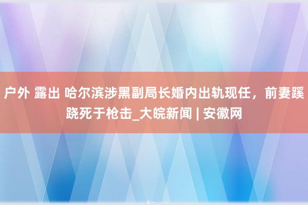 户外 露出 哈尔滨涉黑副局长婚内出轨现任，前妻蹊跷死于枪击_大皖新闻 | 安徽网