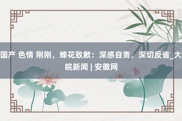 国产 色情 刚刚，蜂花致歉：深感自责，深切反省_大皖新闻 | 安徽网