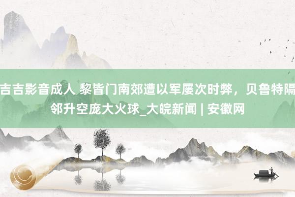 吉吉影音成人 黎皆门南郊遭以军屡次时弊，贝鲁特隔邻升空庞大火球_大皖新闻 | 安徽网