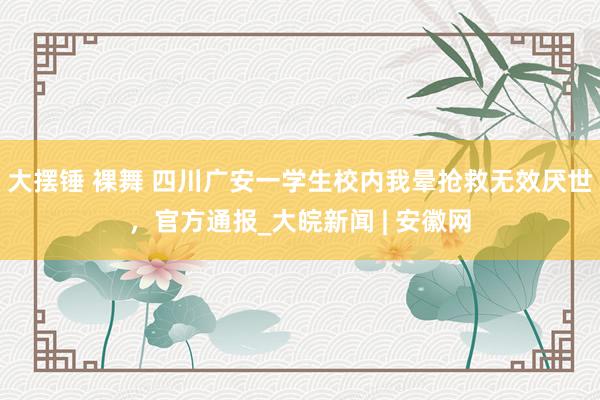 大摆锤 裸舞 四川广安一学生校内我晕抢救无效厌世，官方通报_大皖新闻 | 安徽网