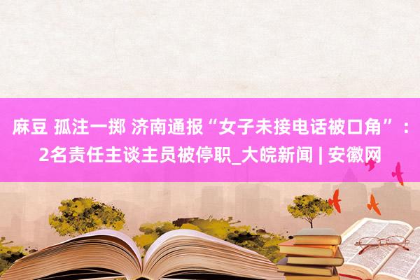 麻豆 孤注一掷 济南通报“女子未接电话被口角” ：2名责任主谈主员被停职_大皖新闻 | 安徽网