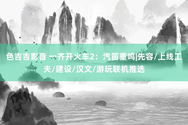 色吉吉影音 一齐开火车2：汽笛重鸣|先容/上线工夫/建设/汉文/游玩联机推选