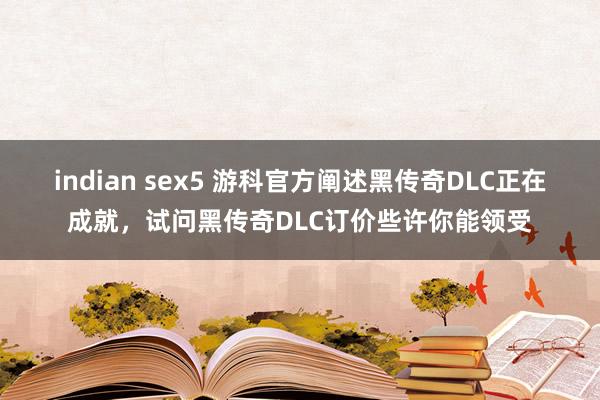 indian sex5 游科官方阐述黑传奇DLC正在成就，试问黑传奇DLC订价些许你能领受