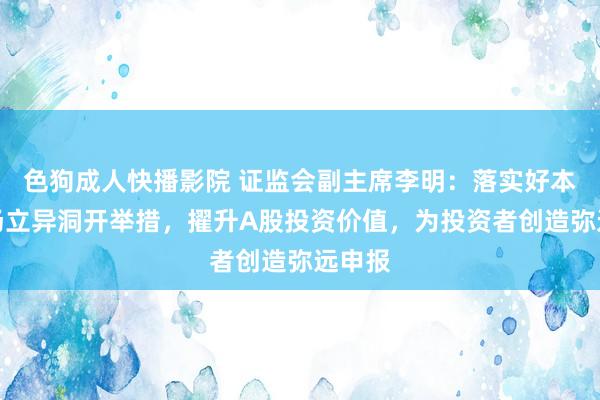 色狗成人快播影院 证监会副主席李明：落实好本钱商场立异洞开举措，擢升A股投资价值，为投资者创造弥远申报