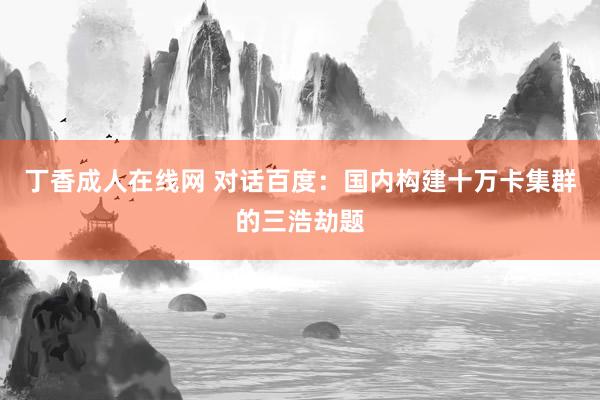 丁香成人在线网 对话百度：国内构建十万卡集群的三浩劫题