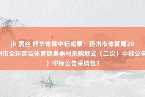 jk 黑丝 舒华体育中标成果：扬州市体育局2024年扬州市全球区域体育健身器材采购款式（二次）中标公告采购包3