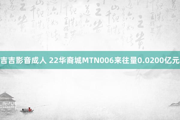 吉吉影音成人 22华裔城MTN006来往量0.0200亿元