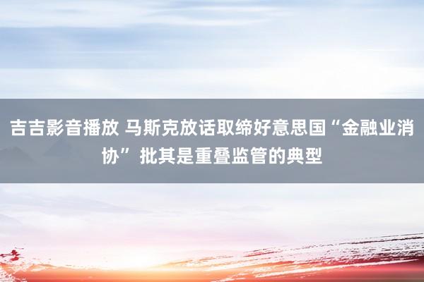 吉吉影音播放 马斯克放话取缔好意思国“金融业消协” 批其是重叠监管的典型