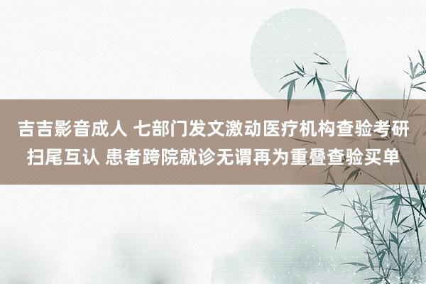 吉吉影音成人 七部门发文激动医疗机构查验考研扫尾互认 患者跨院就诊无谓再为重叠查验买单