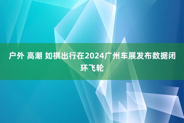 户外 高潮 如祺出行在2024广州车展发布数据闭环飞轮