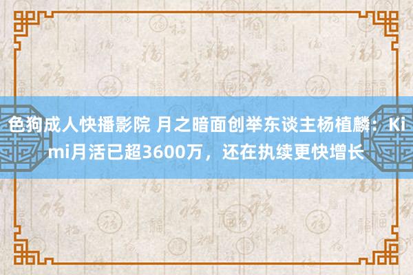 色狗成人快播影院 月之暗面创举东谈主杨植麟：Kimi月活已超3600万，还在执续更快增长