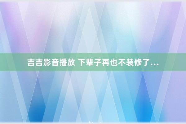 吉吉影音播放 下辈子再也不装修了…